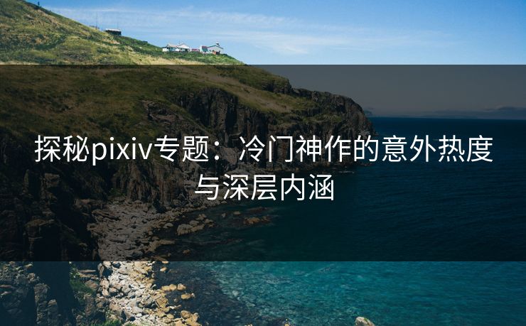 探秘pixiv专题：冷门神作的意外热度与深层内涵