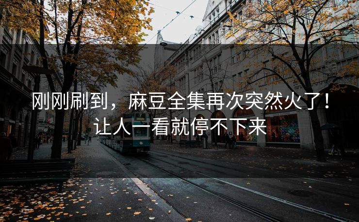 刚刚刷到，麻豆全集再次突然火了！让人一看就停不下来