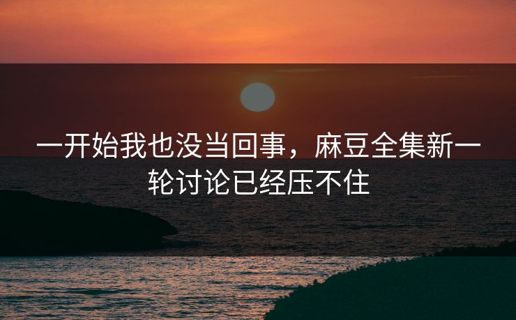 一开始我也没当回事,麻豆全集新一轮讨论已经压不住 一开始我也没当回事,麻豆全集新一轮讨论已经压不住