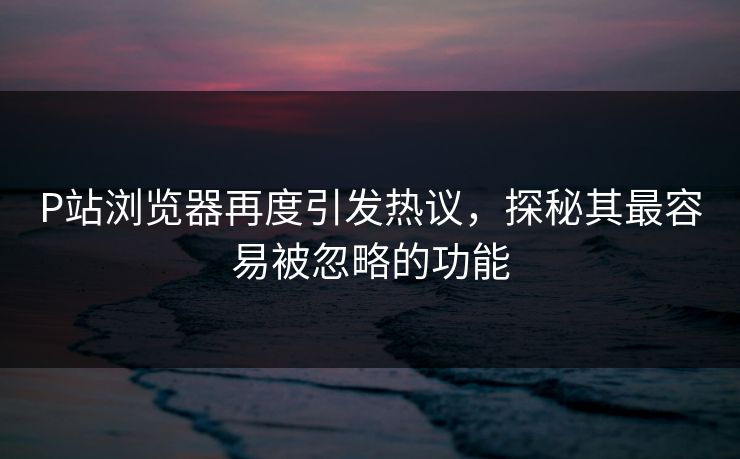 P站浏览器再度引发热议，探秘其最容易被忽略的功能