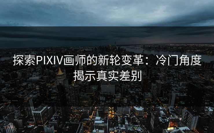 探索PIXIV画师的新轮变革:冷门角度揭示真实差别 探索PIXIV画师的新轮变革:冷门角度揭示真实差别
