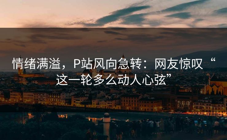 情绪满溢,P站风向急转:网友惊叹“这一轮多么动人心弦” 情绪满溢,P站风向急转:网友惊叹“这一轮多么动人心弦”