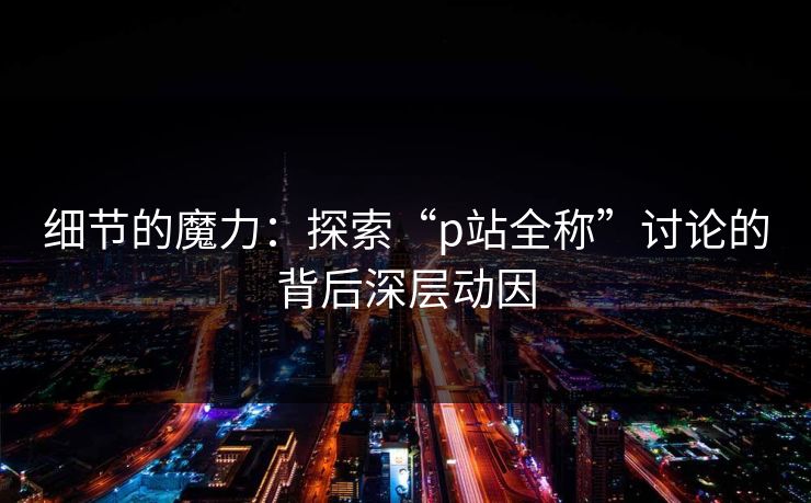 细节的魔力:探索“p站全称”讨论的背后深层动因 细节的魔力:探索“p站全称”讨论的背后深层动因