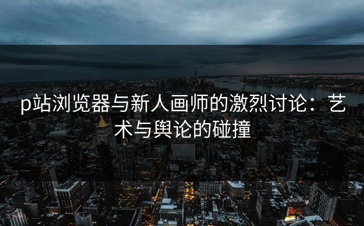 p站浏览器与新人画师的激烈讨论:艺术与舆论的碰撞 p站浏览器与新人画师的激烈讨论:艺术与舆论的碰撞