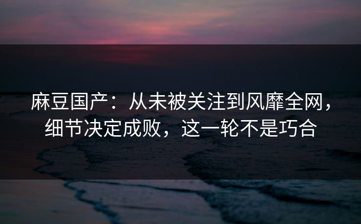 麻豆国产:从未被关注到风靡全网,细节决定成败,这一轮不是巧合 麻豆国产:从未被关注到风靡全网,细节决定成败,这一轮不是巧合