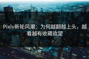 Pixiv新轮风潮：为何越翻越上头，越看越有收藏欲望