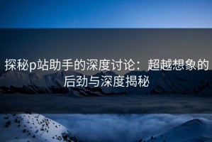 探秘p站助手的深度讨论：超越想象的后劲与深度揭秘