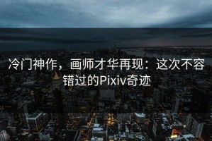 冷门神作，画师才华再现：这次不容错过的Pixiv奇迹