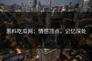 黑料吃瓜网：情感顶点，记忆深处