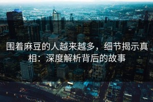 围着麻豆的人越来越多，细节揭示真相：深度解析背后的故事