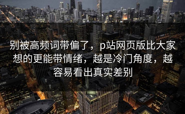 别被高频词带偏了,p站网页版比大家想的更能带情绪,越是冷门角度,越容易看出真实差别 别被高频词带偏了,p站网页版比大家想的更能带情绪,越是冷门角度,越容易看出真实差别