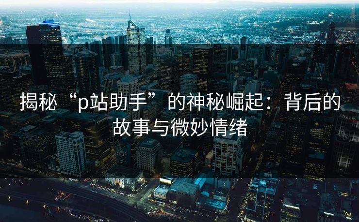 揭秘“p站助手”的神秘崛起:背后的故事与微妙情绪 揭秘“p站助手”的神秘崛起:背后的故事与微妙情绪