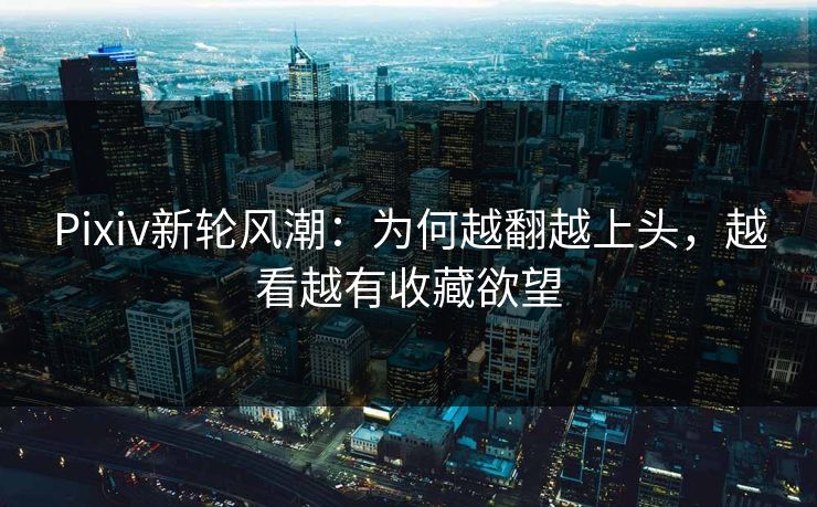 Pixiv新轮风潮:为何越翻越上头,越看越有收藏欲望 Pixiv新轮风潮:为何越翻越上头,越看越有收藏欲望