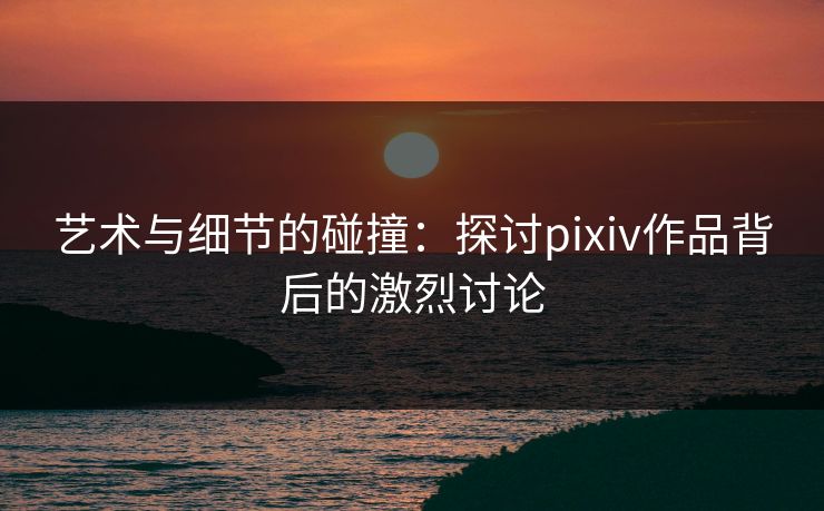 艺术与细节的碰撞:探讨pixiv作品背后的激烈讨论 艺术与细节的碰撞:探讨pixiv作品背后的激烈讨论