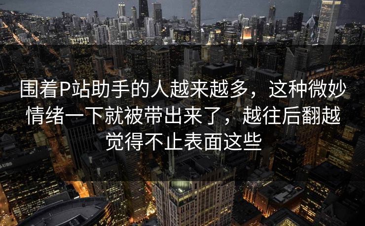 围着P站助手的人越来越多,这种微妙情绪一下就被带出来了,越往后翻越觉得不止表面这些 围着P站助手的人越来越多,这种微妙情绪一下就被带出来了,越往后翻越觉得不止表面这些