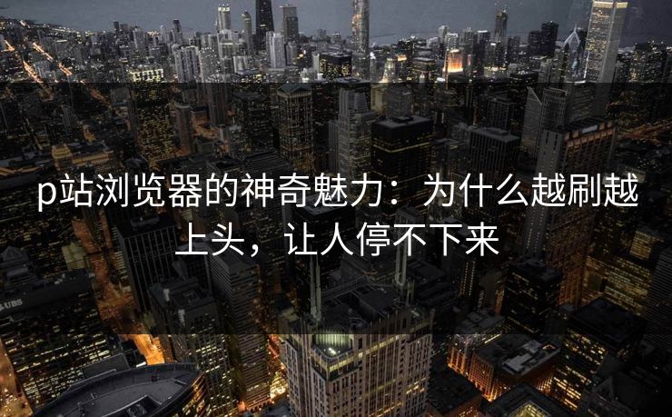 p站浏览器的神奇魅力：为什么越刷越上头，让人停不下来