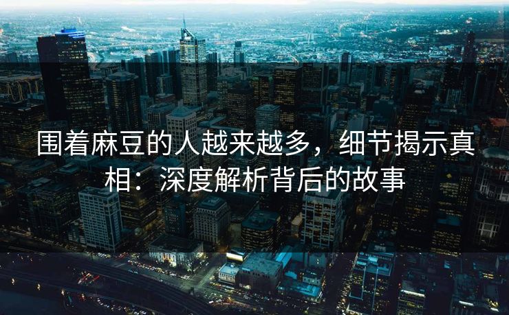 围着麻豆的人越来越多,细节揭示真相:深度解析背后的故事 围着麻豆的人越来越多,细节揭示真相:深度解析背后的故事