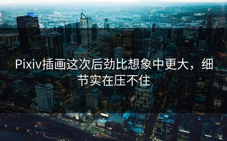 Pixiv插画这次后劲比想象中更大，细节实在压不住
