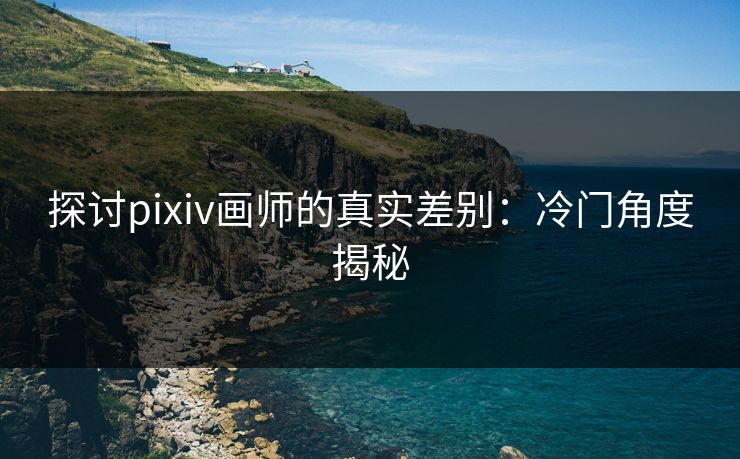探讨pixiv画师的真实差别:冷门角度揭秘 探讨pixiv画师的真实差别:冷门角度揭秘