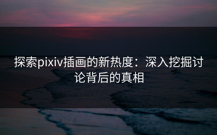 探索pixiv插画的新热度:深入挖掘讨论背后的真相 探索pixiv插画的新热度:深入挖掘讨论背后的真相