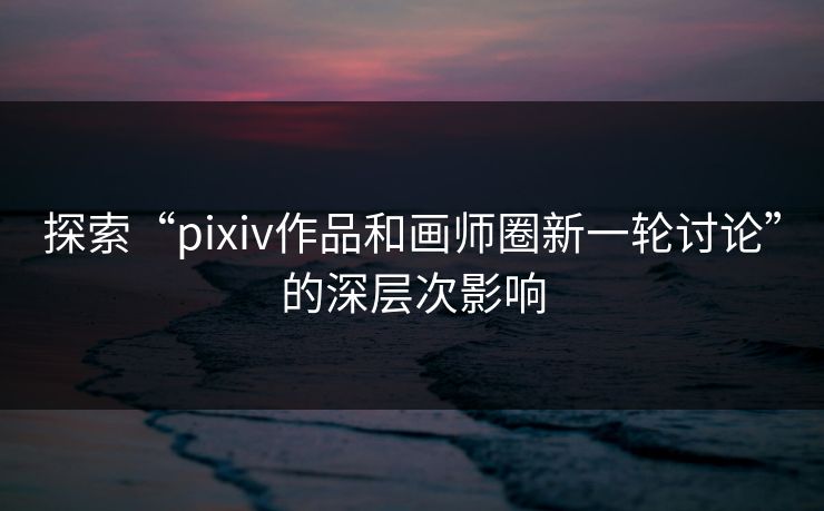 探索“pixiv作品和画师圈新一轮讨论”的深层次影响 探索“pixiv作品和画师圈新一轮讨论”的深层次影响
