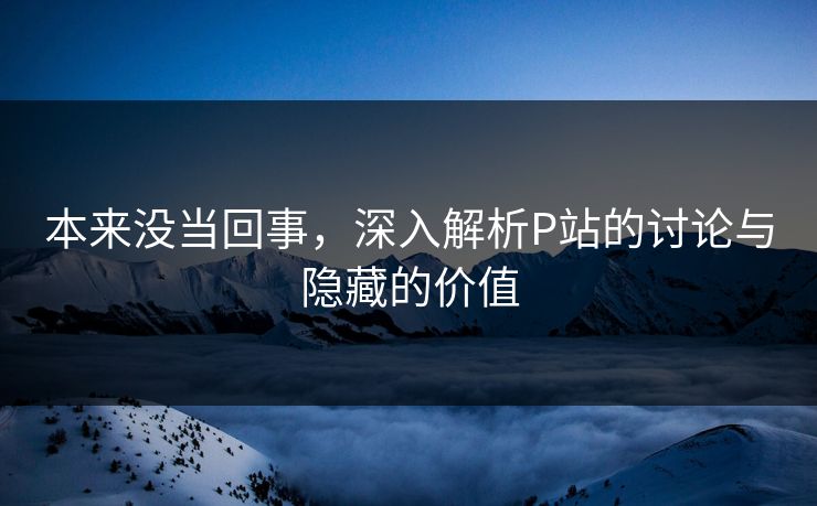 本来没当回事,深入解析P站的讨论与隐藏的价值 本来没当回事,深入解析P站的讨论与隐藏的价值