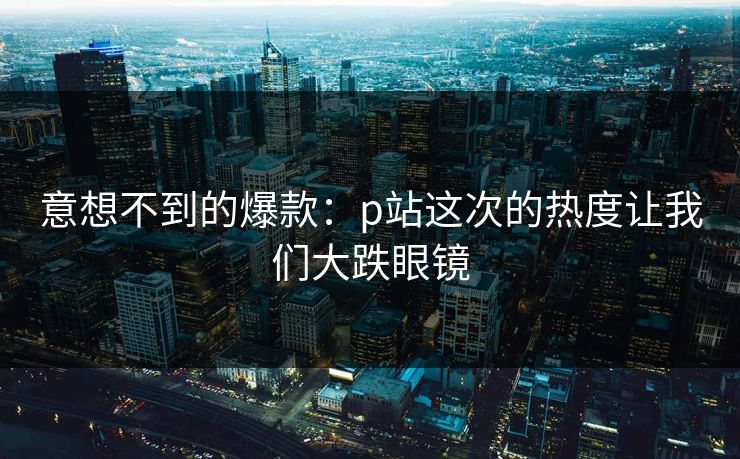 意想不到的爆款:p站这次的热度让我们大跌眼镜 意想不到的爆款:p站这次的热度让我们大跌眼镜