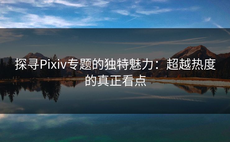 探寻Pixiv专题的独特魅力:超越热度的真正看点 探寻Pixiv专题的独特魅力:超越热度的真正看点