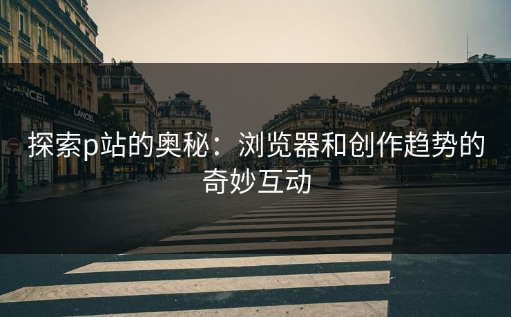 探索p站的奥秘：浏览器和创作趋势的奇妙互动