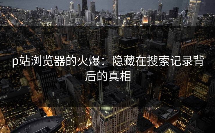 p站浏览器的火爆:隐藏在搜索记录背后的真相 p站浏览器的火爆:隐藏在搜索记录背后的真相