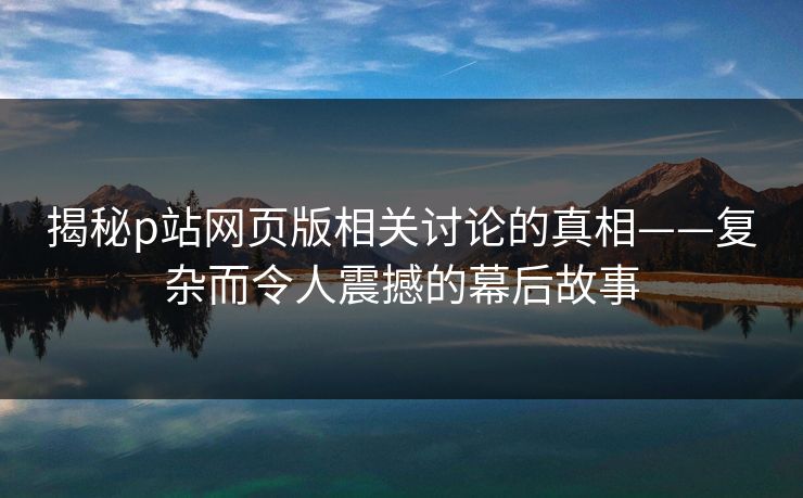揭秘p站网页版相关讨论的真相——复杂而令人震撼的幕后故事 揭秘p站网页版相关讨论的真相——复杂而令人震撼的幕后故事