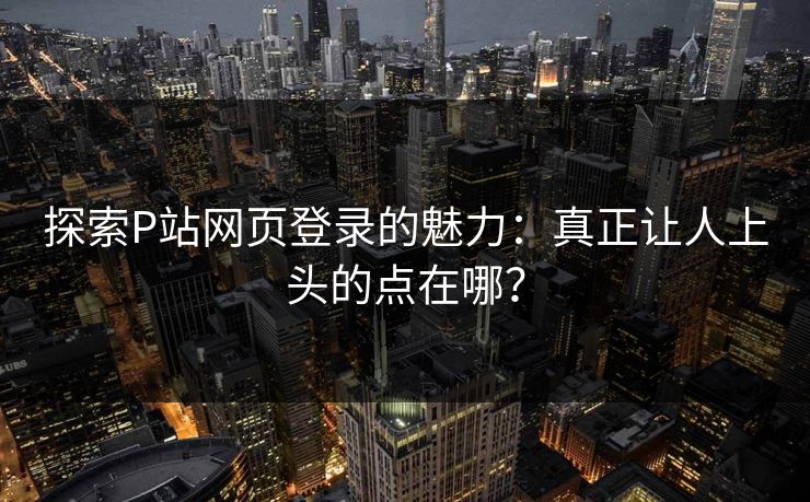 探索P站网页登录的魅力:真正让人上头的点在哪? 探索P站网页登录的魅力:真正让人上头的点在哪?