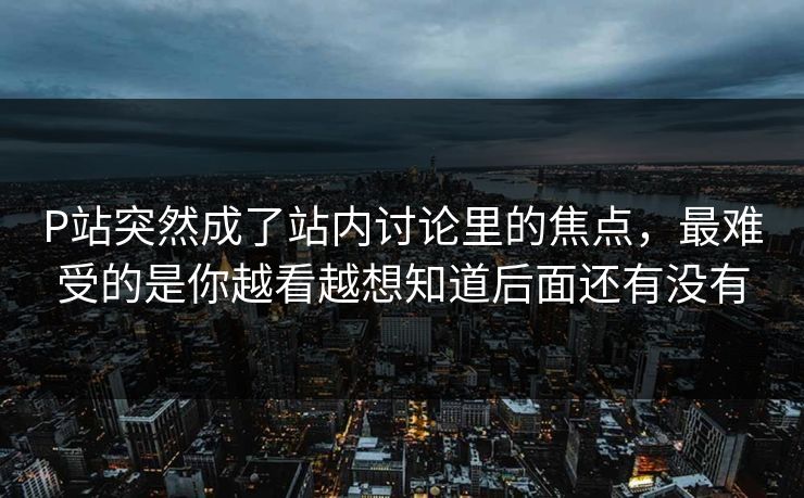 P站突然成了站内讨论里的焦点,最难受的是你越看越想知道后面还有没有 P站突然成了站内讨论里的焦点,最难受的是你越看越想知道后面还有没有