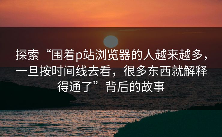 探索“围着p站浏览器的人越来越多，一旦按时间线去看，很多东西就解释得通了”背后的故事
