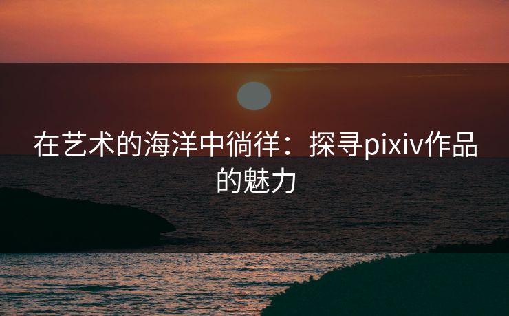 在艺术的海洋中徜徉：探寻pixiv作品的魅力