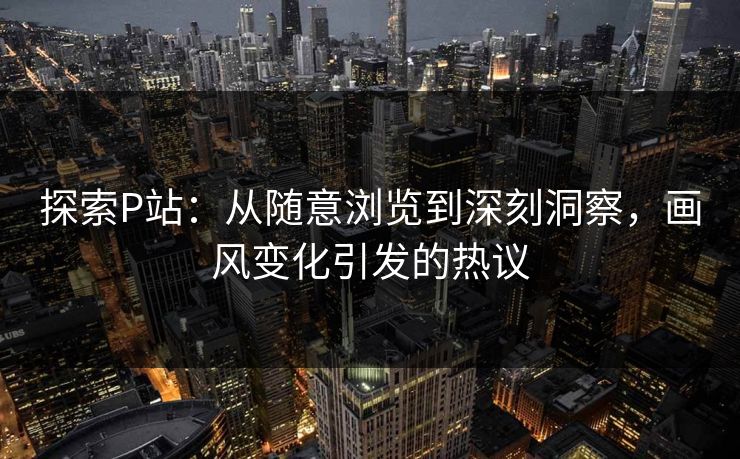 探索P站:从随意浏览到深刻洞察,画风变化引发的热议 探索P站:从随意浏览到深刻洞察,画风变化引发的热议