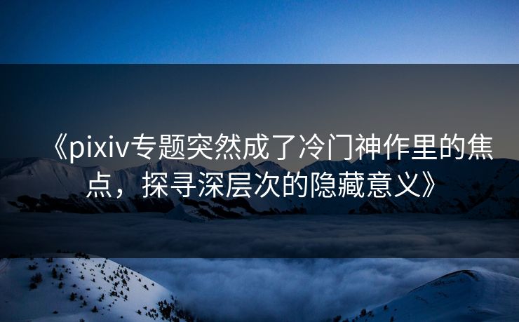 《pixiv专题突然成了冷门神作里的焦点,探寻深层次的隐藏意义》 《pixiv专题突然成了冷门神作里的焦点,探寻深层次的隐藏意义》