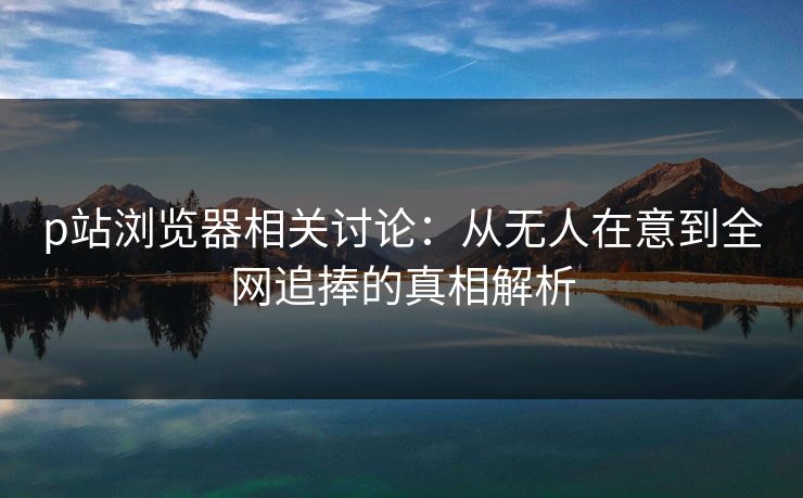 p站浏览器相关讨论:从无人在意到全网追捧的真相解析 p站浏览器相关讨论:从无人在意到全网追捧的真相解析