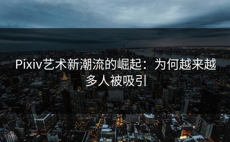 Pixiv艺术新潮流的崛起：为何越来越多人被吸引