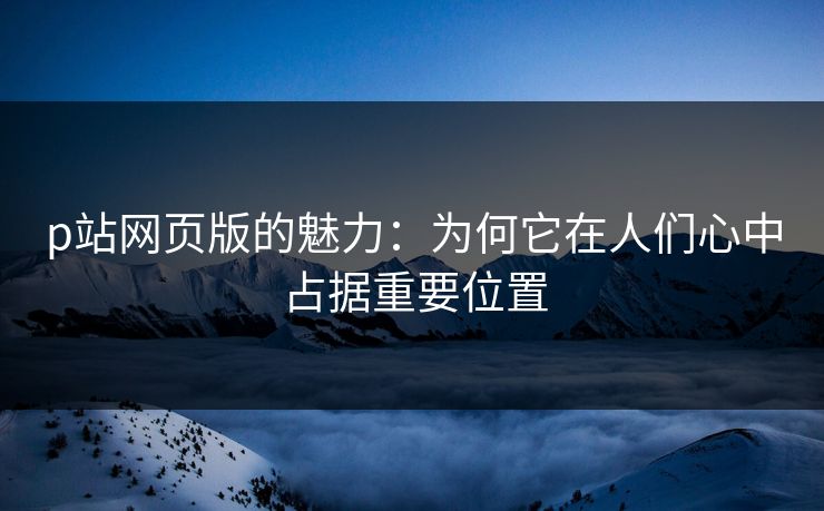 p站网页版的魅力:为何它在人们心中占据重要位置 p站网页版的魅力:为何它在人们心中占据重要位置
