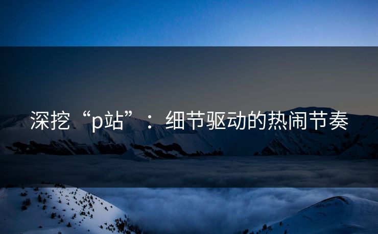 深挖“p站”:细节驱动的热闹节奏 深挖“p站”:细节驱动的热闹节奏