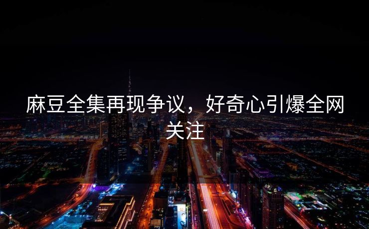 麻豆全集再现争议,好奇心引爆全网关注 麻豆全集再现争议,好奇心引爆全网关注
