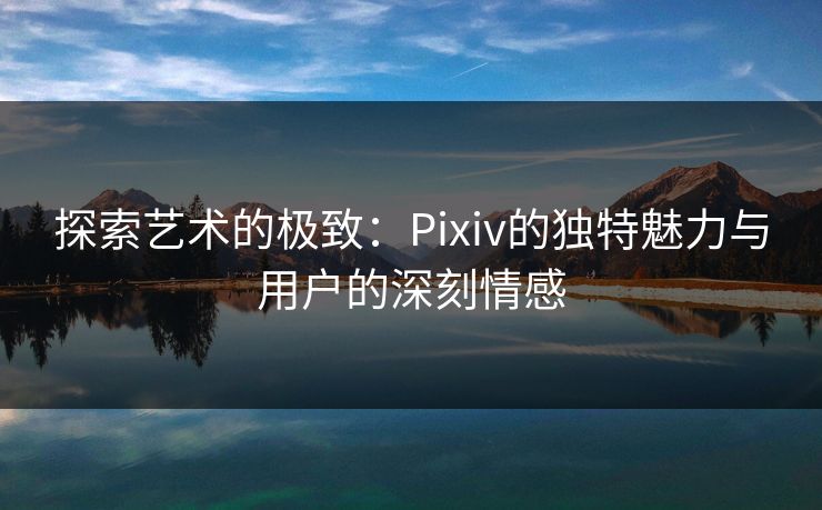 探索艺术的极致:Pixiv的独特魅力与用户的深刻情感 探索艺术的极致:Pixiv的独特魅力与用户的深刻情感