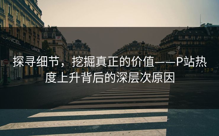 探寻细节,挖掘真正的价值——P站热度上升背后的深层次原因 探寻细节,挖掘真正的价值——P站热度上升背后的深层次原因