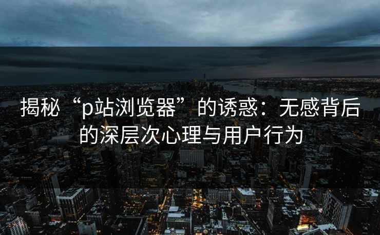 揭秘“p站浏览器”的诱惑:无感背后的深层次心理与用户行为 揭秘“p站浏览器”的诱惑:无感背后的深层次心理与用户行为